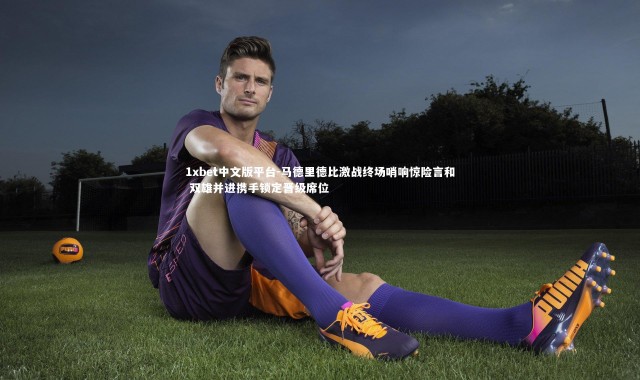 1xbet中文版平台-马德里德比激战终场哨响惊险言和 双雄并进携手锁定晋级席位