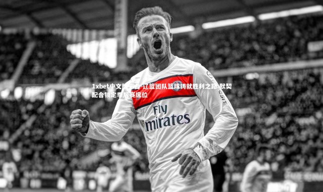 1xbet中文版平台-辽篮团队篮球铸就胜利之路 默契配合锁定季后赛席位