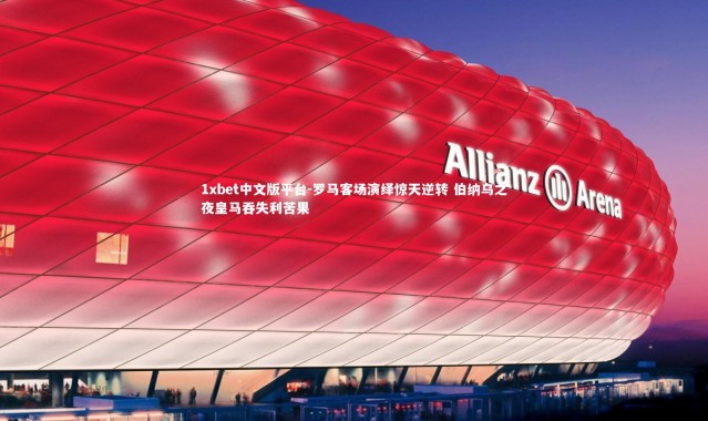 1xbet中文版平台-罗马客场演绎惊天逆转 伯纳乌之夜皇马吞失利苦果