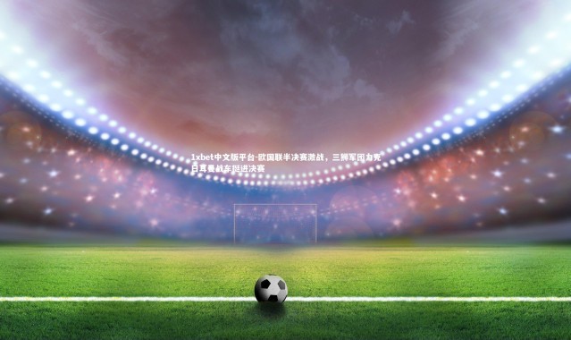 1xbet中文版平台-欧国联半决赛激战，三狮军团力克日耳曼战车挺进决赛