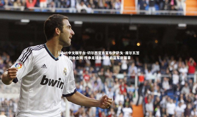 1xbet中文版平台-切尔西官方宣布伊萨戈·席尔瓦签署首份职业合同 传承足球血脉开启蓝军新篇章