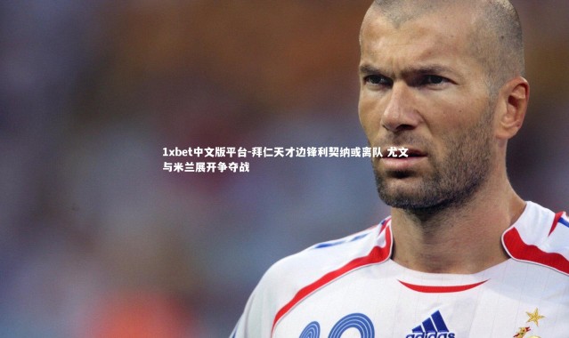 1xbet中文版平台-拜仁天才边锋利契纳或离队 尤文与米兰展开争夺战