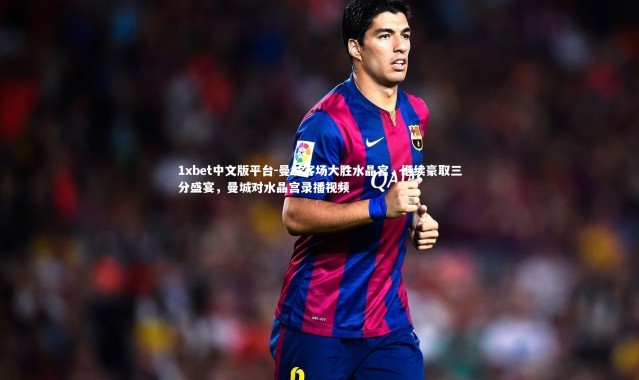 1xbet中文版平台-曼城客场大胜水晶宫，继续豪取三分盛宴，曼城对水晶宫录播视频